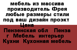 мебель из массива производитель Фрея-любые размеры,стили под ваш дизайн проэкт › Цена ­ 60 000 - Пензенская обл., Пенза г. Мебель, интерьер » Кухни. Кухонная мебель   